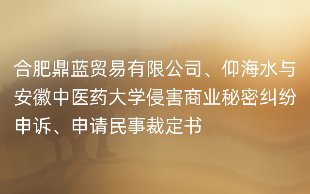 合肥鼎蓝贸易有限公司、仰海水与安徽中医药大学侵害商业秘密纠纷申诉、申请民事裁定书