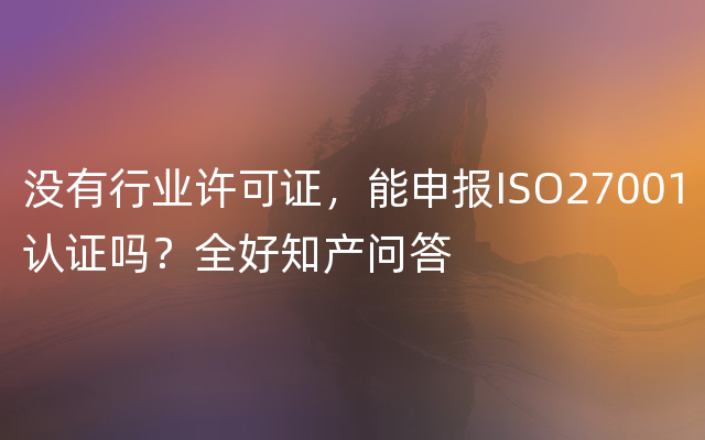 没有行业许可证，能申报ISO27001认证吗？全好知产问答