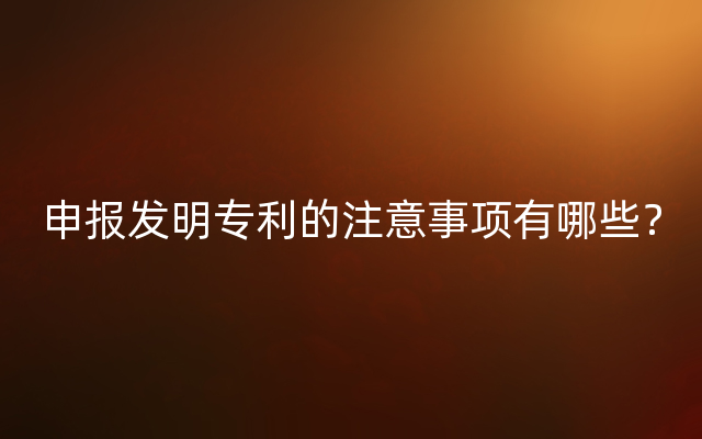 申报发明专利的注意事项有哪些？