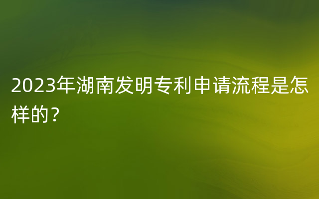 2023年湖南发明专利申请流程是怎样的？