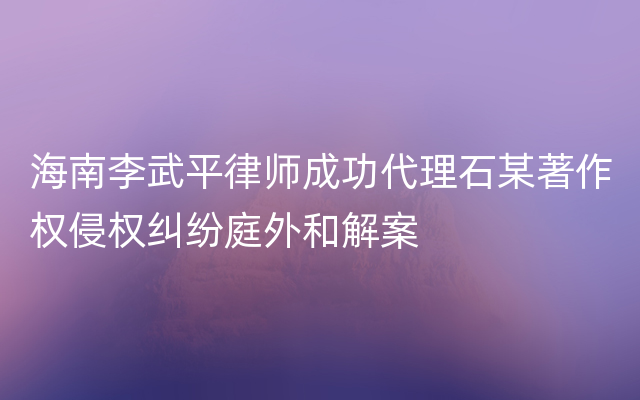 海南李武平律师成功代理石某著作权侵权纠纷庭外和解案