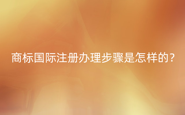 商标国际注册办理步骤是怎样的？