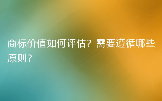 商标价值如何评估？需要遵循哪些原则？