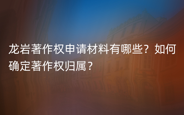 龙岩著作权申请材料有哪些？如何确定著作权归属？