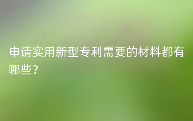 申请实用新型专利需要的材料都有哪些？