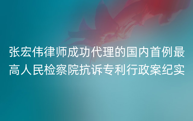 张宏伟律师成功代理的国内首例最高人民检察院抗诉专利行政案纪实