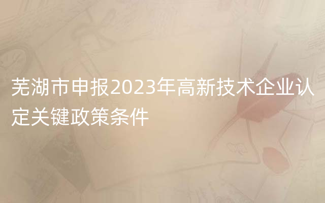 芜湖市申报2023年高新技术企业认定关键政策条件