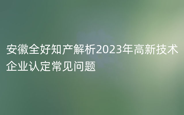 安徽全好知产解析2023年高新技术企业认定常见问题