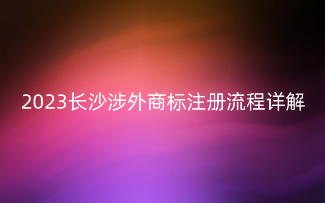 2023长沙涉外商标注册流程详解