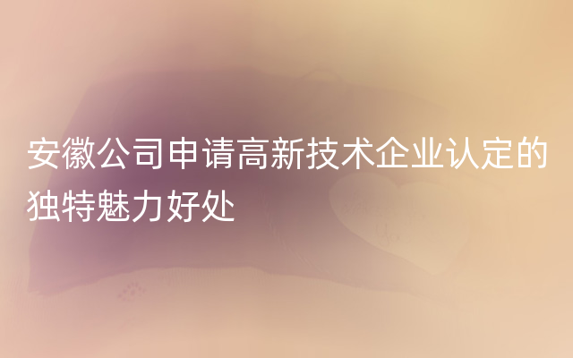 安徽公司申请高新技术企业认定的独特魅力好处