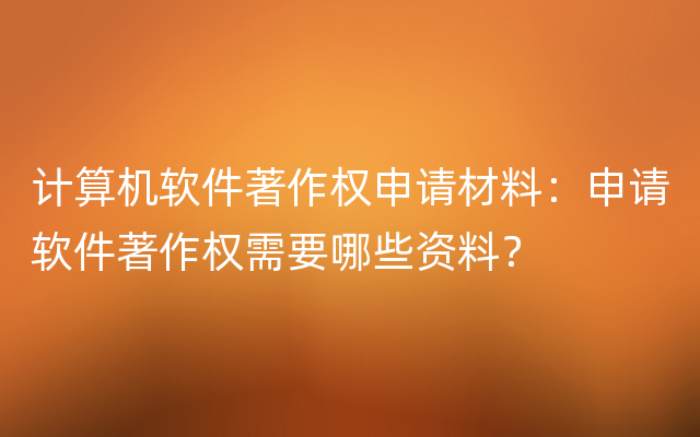 计算机软件著作权申请材料：申请软件著作权需要哪些资料？