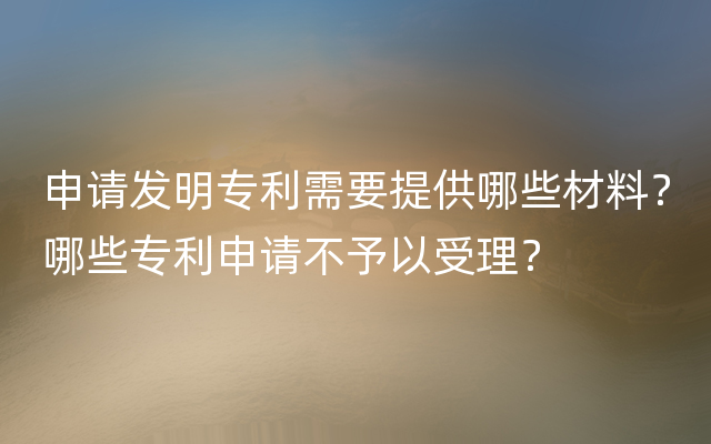 申请发明专利需要提供哪些材料？哪些专利申请不予以受理？