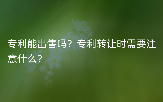 专利能出售吗？专利转让时需要注意什么？