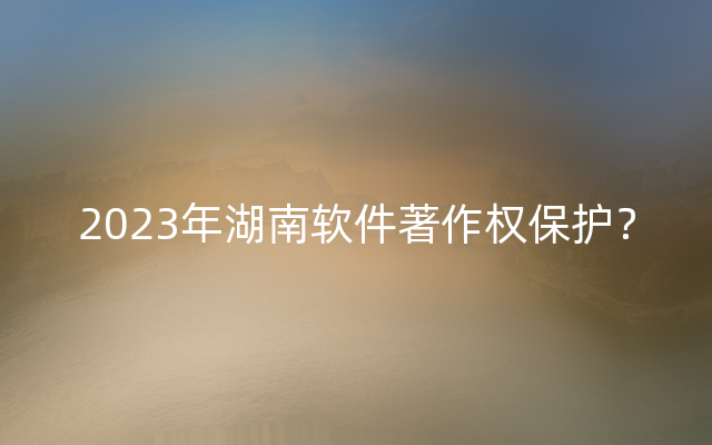 2023年湖南软件著作权保护？