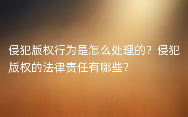 侵犯版权行为是怎么处理的？侵犯版权的法律责任有哪些？