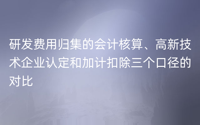 研发费用归集的会计核算、高新技术企业认定和加计扣除三个口径的对比