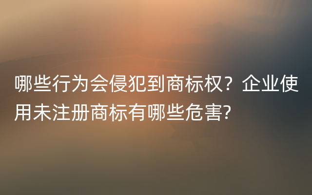 哪些行为会侵犯到商标权？企业使用未注册商标有哪些危害?