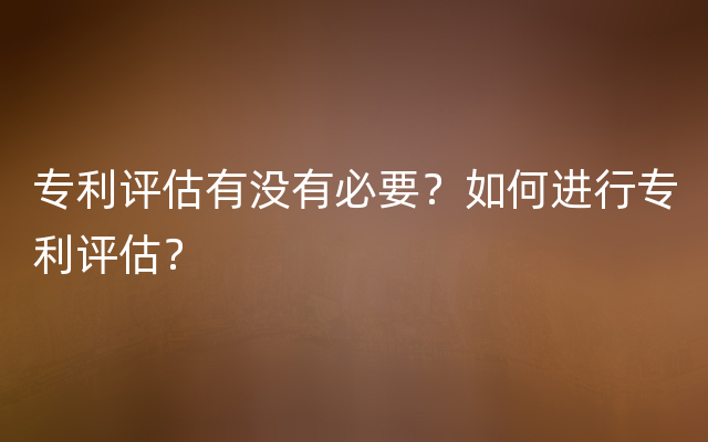 专利评估有没有必要？如何进行专利评估？