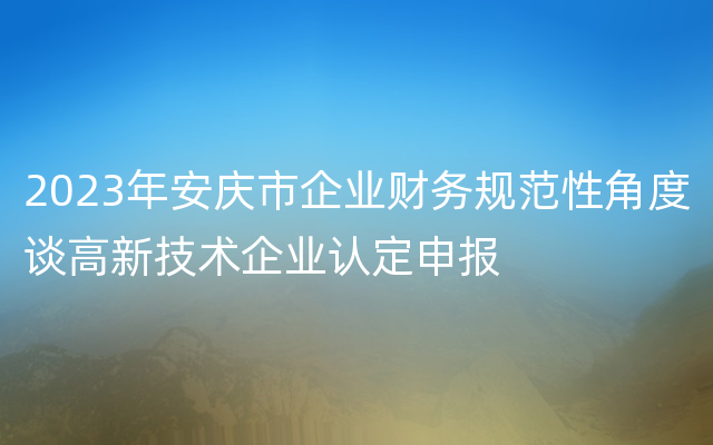 2023年安庆市企业财务规范性角度谈高新技术企业认定申报