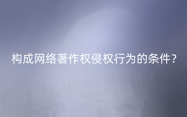 构成网络著作权侵权行为的条件？