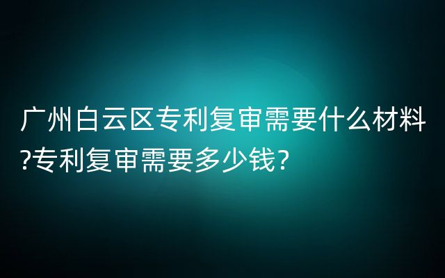 广州白云区专利复审需要什么材料?专利复审需要多少钱？