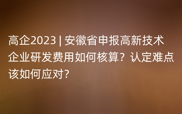 高企2023 | 安徽省申报高新技术企业研发费用如何核算？认定难点该如何应对？