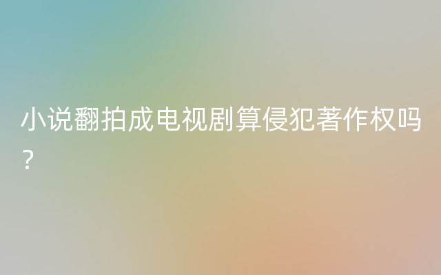 小说翻拍成电视剧算侵犯著作权吗？