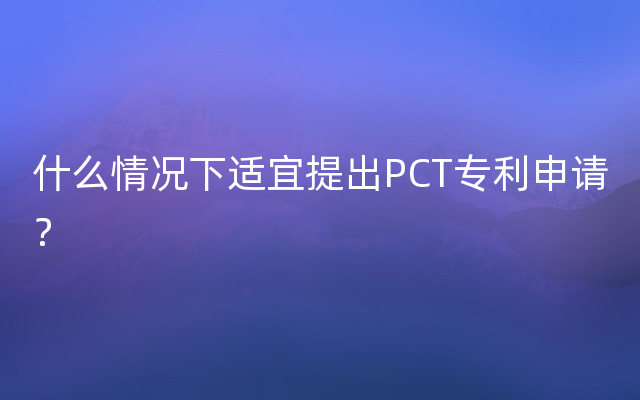 什么情况下适宜提出PCT专利申请？