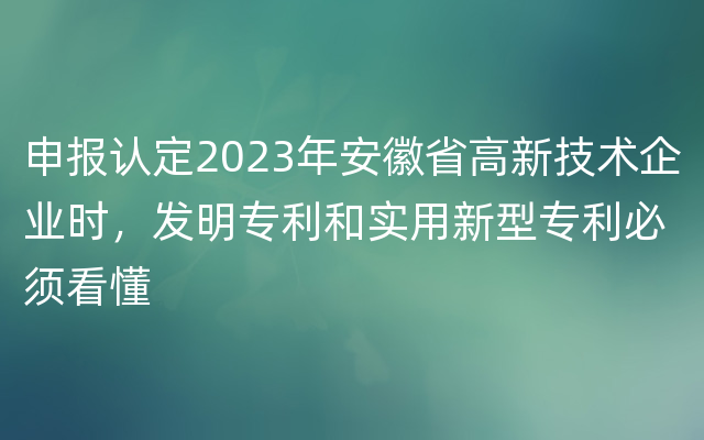 申报认定2023年安徽省高新技术企业时，发明专利和实用新型专利必须看懂
