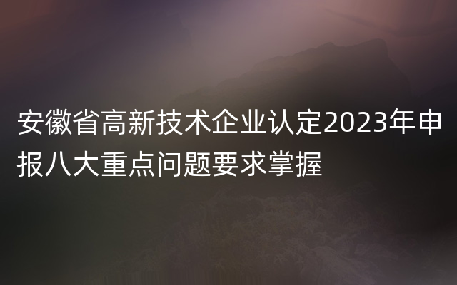 安徽省高新技术企业认定2023年申报八大重点问题要求掌握
