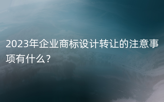 2023年企业商标设计转让的注意事项有什么？