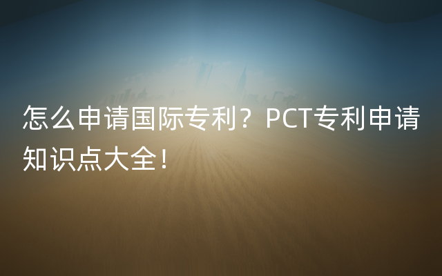 怎么申请国际专利？PCT专利申请知识点大全！