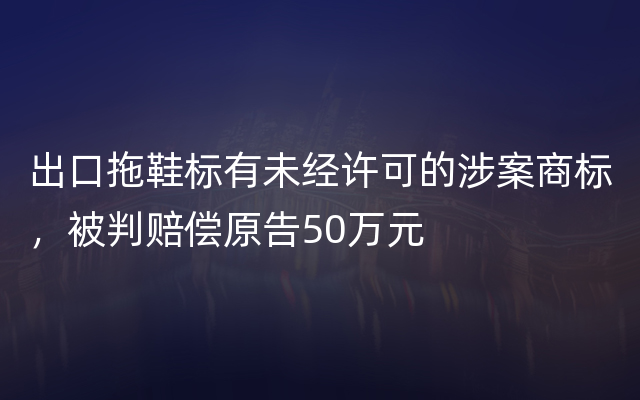 出口拖鞋标有未经许可的涉案商标，被判赔偿原告50万元