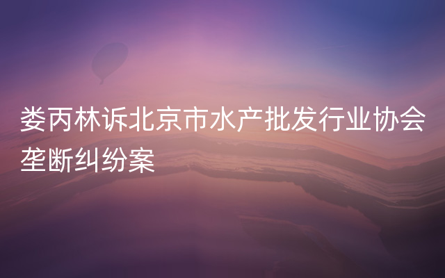 娄丙林诉北京市水产批发行业协会垄断纠纷案