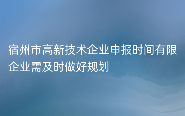 宿州市高新技术企业申报时间有限企业需及时做好规划