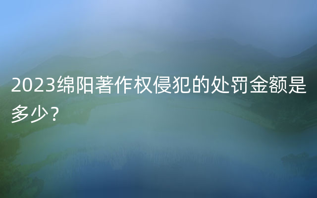 2023绵阳著作权侵犯的处罚金额是多少？