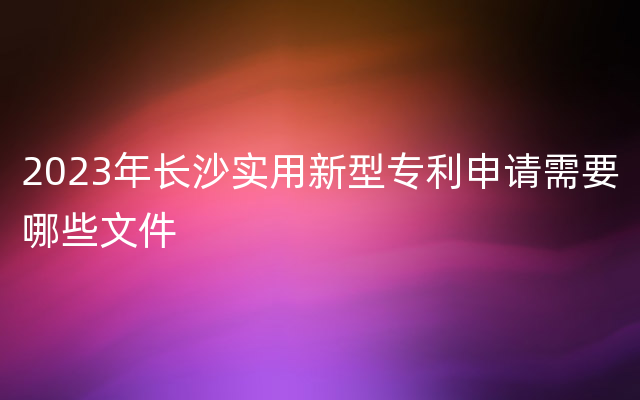 2023年长沙实用新型专利申请需要哪些文件