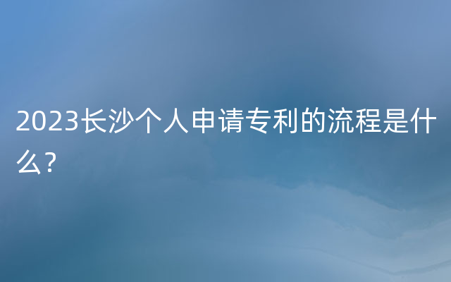 2023长沙个人申请专利的流程是什么？