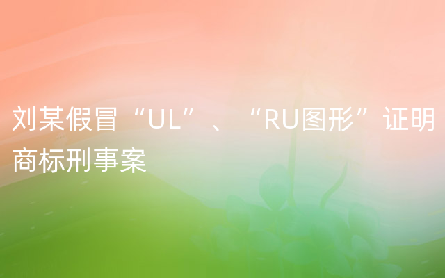 刘某假冒“UL”、“RU图形”证明商标刑事案