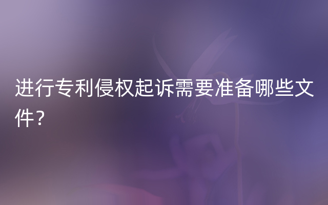 进行专利侵权起诉需要准备哪些文件？