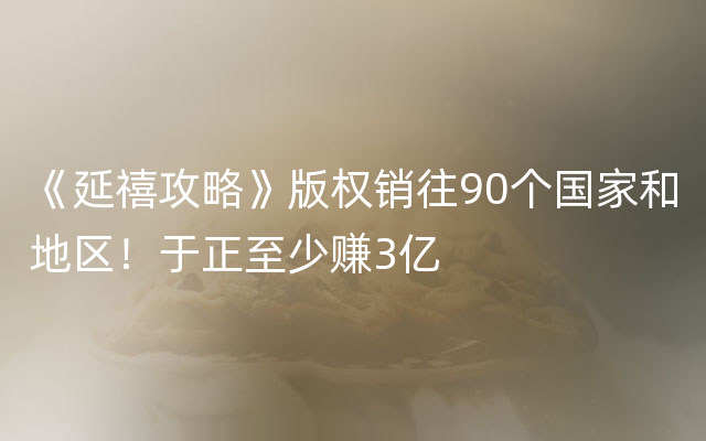 《延禧攻略》版权销往90个国家和地区！于正至少赚3亿