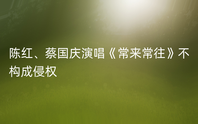 陈红、蔡国庆演唱《常来常往》不构成侵权