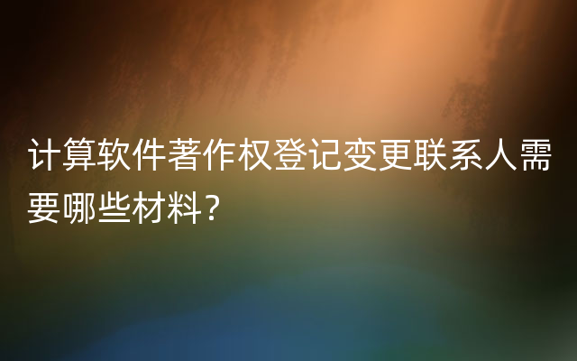 计算软件著作权登记变更联系人需要哪些材料？