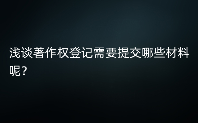 浅谈著作权登记需要提交哪些材料呢？