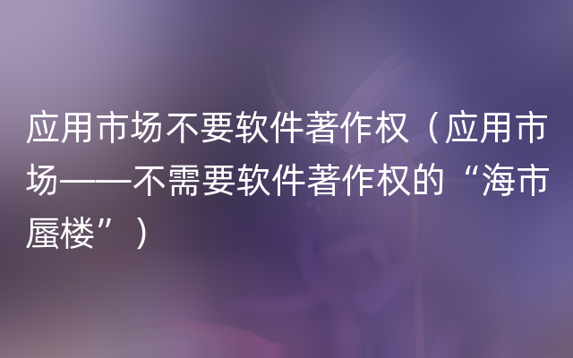 应用市场不要软件著作权（应用市场——不需要软件著作权的“海市蜃楼”）