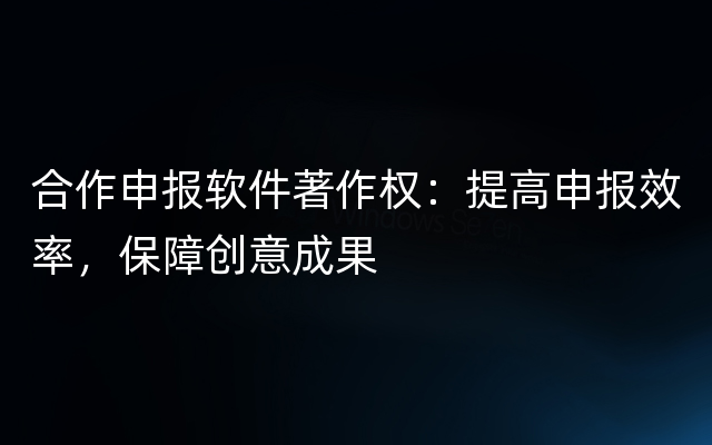 合作申报软件著作权：提高申报效率，保障创意成果