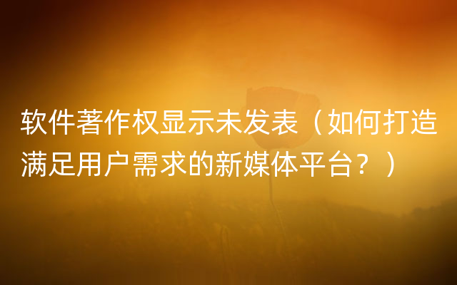 软件著作权显示未发表（如何打造满足用户需求的新媒体平台？）