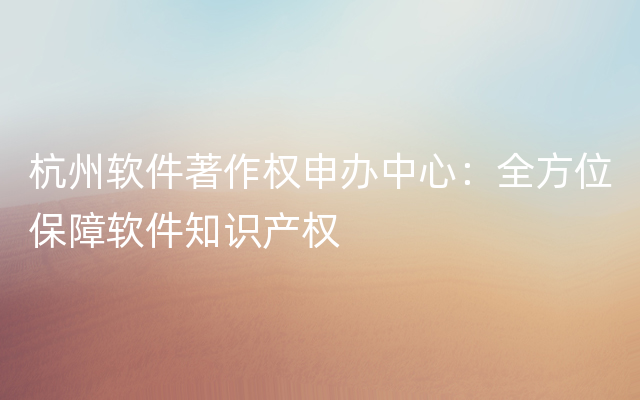 杭州软件著作权申办中心：全方位保障软件知识产权