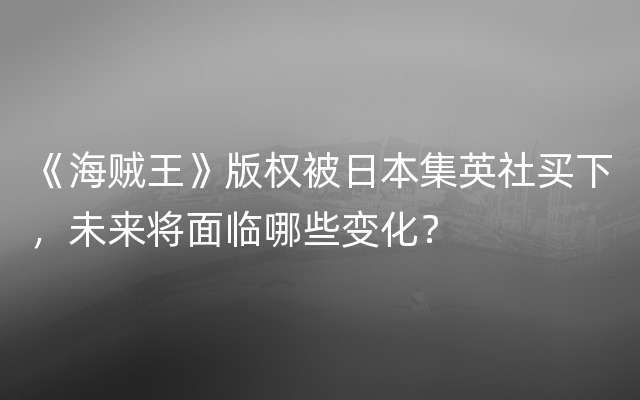 《海贼王》版权被日本集英社买下，未来将面临哪些变化？