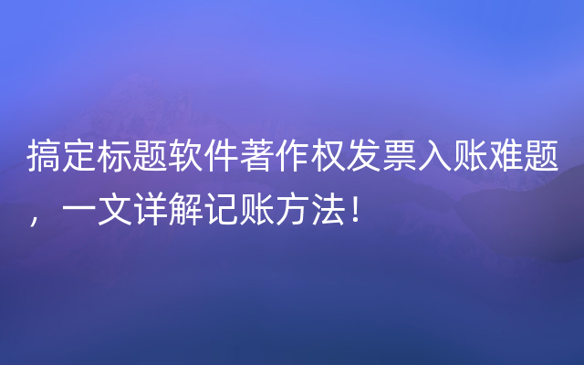 搞定标题软件著作权发票入账难题，一文详解记账方法！